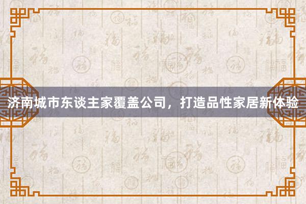 济南城市东谈主家覆盖公司，打造品性家居新体验