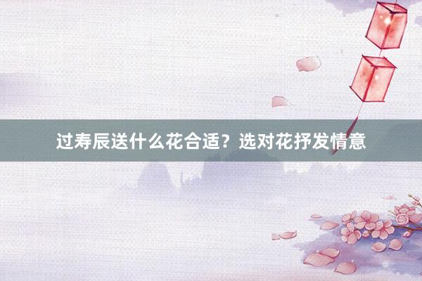 过寿辰送什么花合适？选对花抒发情意